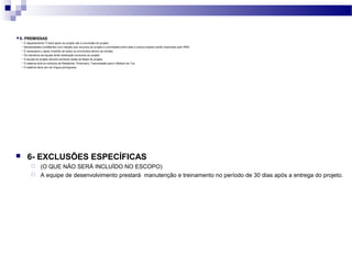 6- EXCLUSÕES ESPECÍFICAS
 (O QUE NÃO SERÁ INCLUÍDO NO ESCOPO)
 A equipe de desenvolvimento prestará manutenção e treinamento no período de 30 dias após a entrega do projeto.
 5- PREMISSAS
 O departamento TI dará apoio ao projeto até a conclusão do projeto.
 Necessidades conflitantes com relação aos recursos do projeto e prioridades entre este e outros projetos serão resolvidas pelo PMO.
 É necessário o apoio irrestrito de todos os envolvidos dentro da divisão.
 Os membros da equipe terão dedicação exclusiva ao projeto.
 A equipe do projeto deverá conhecer todas as fases do projeto.
 O sistema terá os módulos de Relatórios, Financeiro, Transmissão para o Módulo do TJs.
 O sistema deve ser em língua portuguesa.
 