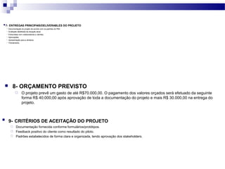  9- CRITÉRIOS DE ACEITAÇÃO DO PROJETO
 Documentação fornecida conforme formulários/protótipos.
 Feedback positivo do cliente como resultado do piloto.
 Padrões estabelecidos de forma clara e organizada, tendo aprovação dos stakeholders.
 8- ORÇAMENTO PREVISTO
 O projeto prevê um gasto de até R$70.000,00. O pagamento dos valores orçados será efetuado da seguinte
forma R$ 40.000,00 após aprovação de toda a documentação do projeto e mais R$ 30.000,00 na entrega do
projeto.
 7- ENTREGAS PRINCIPAIS/DELIVERABLES DO PROJETO
 Documentação do projeto de acordo com os padrões do PMI.
 Avaliação detalhada da situação atual.
 Entrevistas com colaboradores e clientes.
 Aprovações.
 Apresentação para a diretoria.
 Treinamento.
 