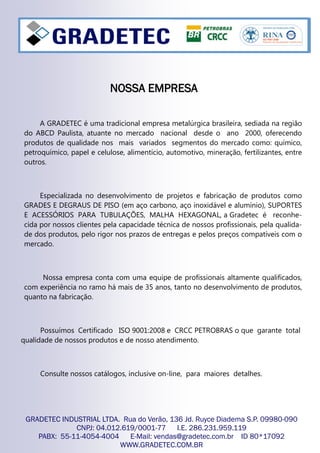 A GRADETEC é uma tradicional empresa metalúrgica brasileira, sediada na região
do ABCD Paulista, atuante no mercado nacional desde o ano 2000, oferecendo
produtos de qualidade nos mais variados segmentos do mercado como: químico,
petroquímico, papel e celulose, alimentício, automotivo, mineração, fertilizantes, entre
outros.
Especializada no desenvolvimento de projetos e fabricação de produtos como
GRADES E DEGRAUS DE PISO (em aço carbono, aço inoxidável e alumínio), SUPORTES
E ACESSÓRIOS PARA TUBULAÇÕES, MALHA HEXAGONAL, a Gradetec é reconhe-
cida por nossos clientes pela capacidade técnica de nossos profissionais, pela qualida-
de dos produtos, pelo rigor nos prazos de entregas e pelos preços compatíveis com o
mercado.
Nossa empresa conta com uma equipe de profissionais altamente qualificados,
com experiência no ramo há mais de 35 anos, tanto no desenvolvimento de produtos,
quanto na fabricação.
Possuímos Certificado ISO 9001:2008 e CRCC PETROBRAS o que garante total
qualidade de nossos produtos e de nosso atendimento.
Consulte nossos catálogos, inclusive on-line, para maiores detalhes.
GRADETEC INDUSTRIAL LTDA. Rua do Verão, 136 Jd. Ruyce Diadema S.P. 09980-090
CNPJ: 04.012.619/0001-77 I.E. 286.231.959.119
PABX: 55-11-4054-4004 E-Mail: vendas@gradetec.com.br ID 80*17092
WWW.GRADETEC.COM.BR
NOSSA EMPRESANOSSA EMPRESANOSSA EMPRESA
 