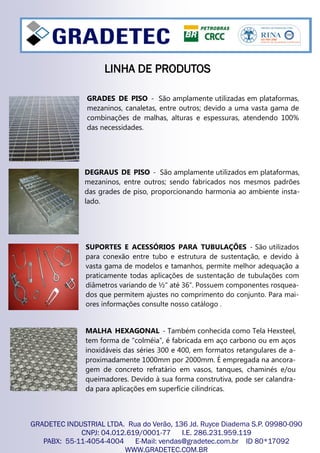 SUPORTES E ACESSÓRIOS PARA TUBULAÇÕES - São utilizados
para conexão entre tubo e estrutura de sustentação, e devido à
vasta gama de modelos e tamanhos, permite melhor adequação a
praticamente todas aplicações de sustentação de tubulações com
diâmetros variando de ½” até 36”. Possuem componentes rosquea-
dos que permitem ajustes no comprimento do conjunto. Para mai-
ores informações consulte nosso catálogo .
MALHA HEXAGONAL - Também conhecida como Tela Hexsteel,
tem forma de “colméia”, é fabricada em aço carbono ou em aços
inoxidáveis das séries 300 e 400, em formatos retangulares de a-
proximadamente 1000mm por 2000mm. É empregada na ancora-
gem de concreto refratário em vasos, tanques, chaminés e/ou
queimadores. Devido à sua forma construtiva, pode ser calandra-
da para aplicações em superfície cilíndricas.
GRADETEC INDUSTRIAL LTDA. Rua do Verão, 136 Jd. Ruyce Diadema S.P. 09980-090
CNPJ: 04.012.619/0001-77 I.E. 286.231.959.119
PABX: 55-11-4054-4004 E-Mail: vendas@gradetec.com.br ID 80*17092
WWW.GRADETEC.COM.BR
DEGRAUS DE PISO - São amplamente utilizados em plataformas,
mezaninos, entre outros; sendo fabricados nos mesmos padrões
das grades de piso, proporcionando harmonia ao ambiente insta-
lado.
GRADES DE PISO - São amplamente utilizadas em plataformas,
mezaninos, canaletas, entre outros; devido a uma vasta gama de
combinações de malhas, alturas e espessuras, atendendo 100%
das necessidades.
LINHA DE PRODUTOSLINHA DE PRODUTOSLINHA DE PRODUTOS
 
