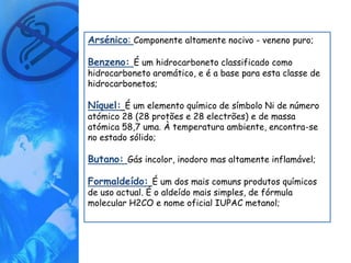 Arsénico: Componente altamente nocivo - veneno puro;

Benzeno: É um hidrocarboneto classificado como
hidrocarboneto aromático, e é a base para esta classe de
hidrocarbonetos;

Níquel: É um elemento químico de símbolo Ni de número
atómico 28 (28 protões e 28 electrões) e de massa
atómica 58,7 uma. À temperatura ambiente, encontra-se
no estado sólido;

Butano: Gás incolor, inodoro mas altamente inflamável;

Formaldeído: É um dos mais comuns produtos químicos
de uso actual. É o aldeído mais simples, de fórmula
molecular H2CO e nome oficial IUPAC metanol;
 