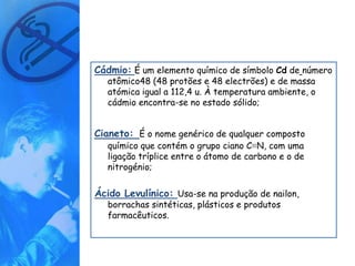 Cádmio: É um elemento químico de símbolo Cd de número
   atômico48 (48 protões e 48 electrões) e de massa
   atómica igual a 112,4 u. À temperatura ambiente, o
   cádmio encontra-se no estado sólido;


Cianeto: É o nome genérico de qualquer composto
   químico que contém o grupo ciano C≡N, com uma
   ligação tríplice entre o átomo de carbono e o de
   nitrogénio;


Ácido Levulínico: Usa-se na produção de nailon,
   borrachas sintéticas, plásticos e produtos
   farmacêuticos.
 