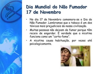 Dia Mundial do Não Fumador
17 de Novembro
• No dia 17 de Novembro comemora-se o Dia do
  Não Fumador. Lembramos que o tabaco é um dos
  tóxicos mais prejudiciais da nossa civilização.
• Muitas pessoas não deixam de fumar porque têm
  receio de engordar. É verdade que a nicotina
  funciona como um “corta-fome”.
• A nicotina causa habituação, por vezes até
  psicologicamente.
 