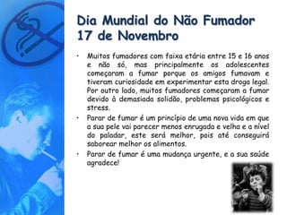 Dia Mundial do Não Fumador
17 de Novembro
•   Muitos fumadores com faixa etária entre 15 e 16 anos
    e não só, mas principalmente os adolescentes
    começaram a fumar porque os amigos fumavam e
    tiveram curiosidade em experimentar esta droga legal.
    Por outro lado, muitos fumadores começaram a fumar
    devido à demasiada solidão, problemas psicológicos e
    stress.
•   Parar de fumar é um princípio de uma nova vida em que
    a sua pele vai parecer menos enrugada e velha e a nível
    do paladar, este será melhor, pois até conseguirá
    saborear melhor os alimentos.
•   Parar de fumar é uma mudança urgente, e a sua saúde
    agradece!
 