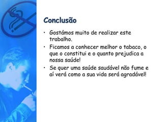 Conclusão
• Gostámos muito de realizar este
  trabalho.
• Ficamos a conhecer melhor o tabaco, o
  que o constitui e o quanto prejudica a
  nossa saúde!
• Se quer uma saúde saudável não fume e
  aí verá como a sua vida será agradável!
 