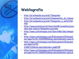 Webliografia
•   http://pt.wikipedia.org/wiki/Tabagismo
•   http://pt.wikipedia.org/wiki/Componentes_do_tabaco
•   http://pt.wikipedia.org/wiki/Tabagismo_e_sa%C3%B
    Ade
•   http://www.mustela.pt/pt/main.html#/conselhos/grav
    idez-sem-tabaco/tabagismo-gravidez
•   http://www.corbisimages.com/Search#p=1&q=tabagis
    mo
•   http://www.corbisimages.com/Enlargement/Enlargem
    ent.aspx?id=42-24209985&tab=details&caller=search
•   http://www.corbisimages.com/Enlargement/Enlargem
    ent.aspx?id=42-
    23087339&tab=details&caller=search
•   http://www.corbisimages.com/Enlargement/Enlargem
    ent.aspx?id=42-19650433&tab=details&caller=search
 