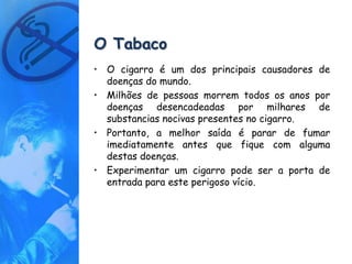O Tabaco
• O cigarro é um dos principais causadores de
  doenças do mundo.
• Milhões de pessoas morrem todos os anos por
  doenças desencadeadas por milhares de
  substancias nocivas presentes no cigarro.
• Portanto, a melhor saída é parar de fumar
  imediatamente antes que fique com alguma
  destas doenças.
• Experimentar um cigarro pode ser a porta de
  entrada para este perigoso vício.
 