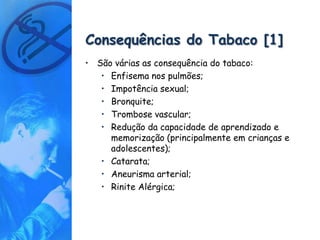 Consequências do Tabaco [1]
• São várias as consequência do tabaco:
   • Enfisema nos pulmões;
   • Impotência sexual;
   • Bronquite;
   • Trombose vascular;
   • Redução da capacidade de aprendizado e
     memorização (principalmente em crianças e
     adolescentes);
   • Catarata;
   • Aneurisma arterial;
   • Rinite Alérgica;
 