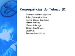 Consequências do Tabaco [2]
  •   Úlcera do aparelho digestivo;
  •   Infecções respiratórias;
  •   Angina- Câncer de pulmão;
  •   Câncer de boca;
  •   Câncer de laringe;
  •   Câncer de estômago;
  •   Leucemia;
  •   Enfarte do miocárdio
 