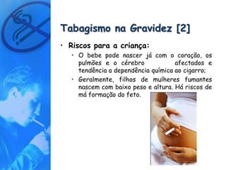 Tabagismo na Gravidez [2]
• Riscos para a criança:
   • O bebe pode nascer já com o coração, os
     pulmões e o cérebro             afectados e
     tendência a dependência química ao cigarro;
   • Geralmente, filhos de mulheres fumantes
     nascem com baixo peso e altura. Há riscos de
     má formação do feto.
 