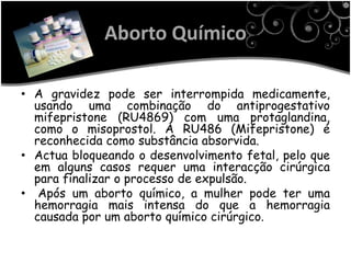 Aborto Químico

• A gravidez pode ser interrompida medicamente,
  usando uma combinação do antiprogestativo
  mifepristone (RU4869) com uma protaglandina,
  como o misoprostol. A RU486 (Mifepristone) é
  reconhecida como substância absorvida.
• Actua bloqueando o desenvolvimento fetal, pelo que
  em alguns casos requer uma interacção cirúrgica
  para finalizar o processo de expulsão.
• Após um aborto químico, a mulher pode ter uma
  hemorragia mais intensa do que a hemorragia
  causada por um aborto químico cirúrgico.
 