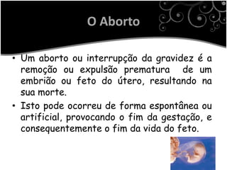 O Aborto

• Um aborto ou interrupção da gravidez é a
  remoção ou expulsão prematura de um
  embrião ou feto do útero, resultando na
  sua morte.
• Isto pode ocorreu de forma espontânea ou
  artificial, provocando o fim da gestação, e
  consequentemente o fim da vida do feto.
 