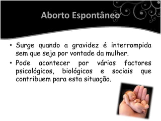 Aborto Espontâneo

• Surge quando a gravidez é interrompida
  sem que seja por vontade da mulher.
• Pode acontecer por vários factores
  psicológicos, biológicos e sociais que
  contribuem para esta situação.
 