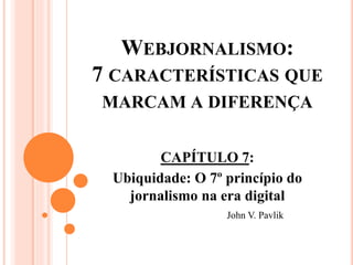 WEBJORNALISMO:
7 CARACTERÍSTICAS QUE
MARCAM A DIFERENÇA
CAPÍTULO 7:
Ubiquidade: O 7º princípio do
jornalismo na era digital
John V. Pavlik
 
