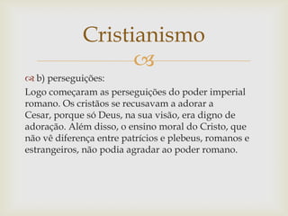 Cristianismo
                   
 b) perseguições:
Logo começaram as perseguições do poder imperial
romano. Os cristãos ...