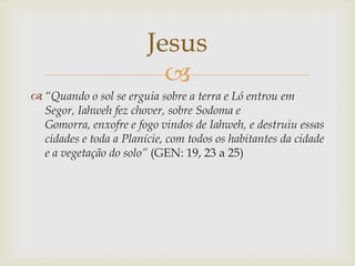 Jesus
                          
 “Quando o sol se erguia sobre a terra e Ló entrou em
  Segor, Iahweh fez chover, sobre...