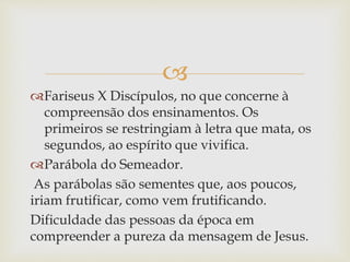 
Fariseus X Discípulos, no que concerne à
compreensão dos ensinamentos. Os
primeiros se restringiam à letra que mata, os
segundos, ao espírito que vivifica.
Parábola do Semeador.
As parábolas são sementes que, aos poucos,
iriam frutificar, como vem frutificando.
Dificuldade das pessoas da época em
compreender a pureza da mensagem de Jesus.
 
