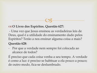 
 O Livro dos Espíritos. Questão 627:
- Uma vez que Jesus ensinou as verdadeiras leis de
Deus, qual é a utilidade do ensinamento dado pelos
Espíritos? Terão a nos ensinar alguma coisa a mais?
Questão 628:
- Por que a verdade nem sempre foi colocada ao
alcance de todos?
É preciso que cada coisa venha a seu tempo. A verdade
é como a luz: é preciso se habituar a ela pouco a pouco;
de outro modo, fica-se deslumbrado.
 