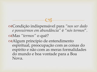 
Condição indispensável para “nos ser dado
e possuirmos em abundância” é “nós termos”.
Mas “termos” o quê?
Algum princípio de entendimento
espiritual, preocupação com as coisas do
espírito e não com as meras formalidades
do mundo e boa vontade para a Boa
Nova.
 