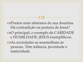
Pontos mais abstratos de sua doutrina.
Há contradição na postura de Jesus?
O principal, o exemplo de CARIDADE
e HUMILDADE, JESUS exemplificou.
As sociedades se assemelham às
pessoas. Têm infância, juventude e
maturidade.
 