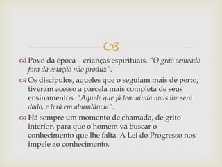 
 Povo da época – crianças espirituais. “O grão semeado
fora da estação não produz”.
 Os discípulos, aqueles que o seguiam mais de perto,
tiveram acesso a parcela mais completa de seus
ensinamentos. “Aquele que já tem ainda mais lhe será
dado, e terá em abundância”.
 Há sempre um momento de chamada, de grito
interior, para que o homem vá buscar o
conhecimento que lhe falta. A Lei do Progresso nos
impele ao conhecimento.
 