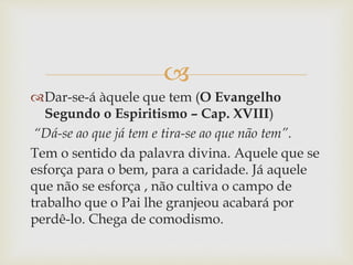 
Dar-se-á àquele que tem (O Evangelho
Segundo o Espiritismo – Cap. XVIII)
“Dá-se ao que já tem e tira-se ao que não tem”.
Tem o sentido da palavra divina. Aquele que se
esforça para o bem, para a caridade. Já aquele
que não se esforça , não cultiva o campo de
trabalho que o Pai lhe granjeou acabará por
perdê-lo. Chega de comodismo.
 