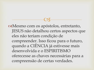 
Mesmo com os apóstolos, entretanto,
JESUS não detalhou certos aspectos que
eles não teriam condição de
compreender. Isso ficou para o futuro,
quando a CIÊNCIA já estivesse mais
desenvolvida e o ESPIRITISMO
oferecesse as chaves necessárias para a
compreensão de certas verdades.
 