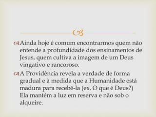 
Ainda hoje é comum encontrarmos quem não
entende a profundidade dos ensinamentos de
Jesus, quem cultiva a imagem de um Deus
vingativo e rancoroso.
A Providência revela a verdade de forma
gradual e à medida que a Humanidade está
madura para recebê-la (ex. O que é Deus?)
Ela mantém a luz em reserva e não sob o
alqueire.
 