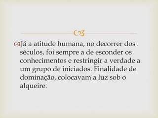 
Já a atitude humana, no decorrer dos
séculos, foi sempre a de esconder os
conhecimentos e restringir a verdade a
um grupo de iniciados. Finalidade de
dominação, colocavam a luz sob o
alqueire.
 