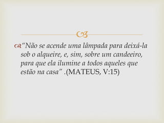 
“Não se acende uma lâmpada para deixá-la
sob o alqueire, e, sim, sobre um candeeiro,
para que ela ilumine a todos aqueles que
estão na casa” .(MATEUS, V:15)
 
