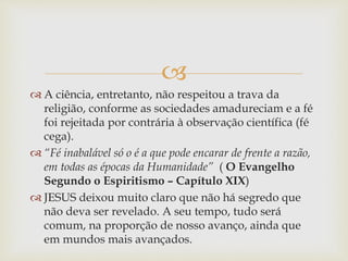 
 A ciência, entretanto, não respeitou a trava da
religião, conforme as sociedades amadureciam e a fé
foi rejeitada por contrária à observação científica (fé
cega).
 “Fé inabalável só o é a que pode encarar de frente a razão,
em todas as épocas da Humanidade” ( O Evangelho
Segundo o Espiritismo – Capítulo XIX)
 JESUS deixou muito claro que não há segredo que
não deva ser revelado. A seu tempo, tudo será
comum, na proporção de nosso avanço, ainda que
em mundos mais avançados.
 