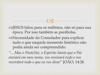 
JESUS falou para os milênios, não só para sua
época. Por isso também as parábolas.
Necessidade do Consolador para explicar
tudo o que naquele momento histórico não
podia ainda ser compreendido.
“... Mas o Paráclito, o Espírito Santo que o Pai
enviará em meu nome, vos ensinará tudo e vos
recordará tudo o que eu vos disse” JOÃO, 14:26
 