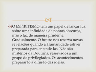 
O ESPIRITISMO tem um papel de lançar luz
sobre uma infinidade de pontos obscuros,
mas o faz de maneira prudente.
Gradualmente. O futuro nos reserva novas
revelações quando a Humanidade estiver
preparada para entendê-las. Não são
mistérios da Doutrina, reservados a um
grupo de privilegiados. Os acontecimentos
prepararão a difusão das ideias.
 