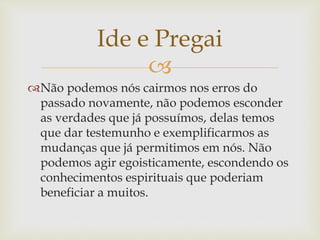 
Não podemos nós cairmos nos erros do
passado novamente, não podemos esconder
as verdades que já possuímos, delas temos
que dar testemunho e exemplificarmos as
mudanças que já permitimos em nós. Não
podemos agir egoisticamente, escondendo os
conhecimentos espirituais que poderiam
beneficiar a muitos.
Ide e Pregai
 