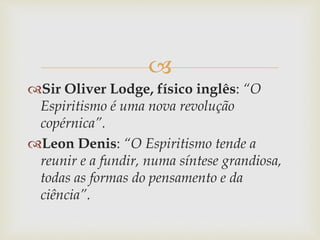 
Sir Oliver Lodge, físico inglês: “O
Espiritismo é uma nova revolução
copérnica”.
Leon Denis: “O Espiritismo tende a
reunir e a fundir, numa síntese grandiosa,
todas as formas do pensamento e da
ciência”.
 