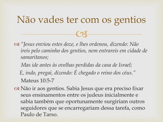 
 “Jesus enviou estes doze, e lhes ordenou, dizendo: Não
ireis pelo caminho dos gentios, nem entrareis em cidade de
samaritanos;
Mas ide antes às ovelhas perdidas da casa de Israel;
E, indo, pregai, dizendo: É chegado o reino dos céus.”
Mateus 10:5-7
 Não ir aos gentios. Sabia Jesus que era preciso fixar
seus ensinamentos entre os judeus inicialmente e
sabia também que oportunamente surgiriam outros
seguidores que se encarregariam dessa tarefa, como
Paulo de Tarso.
Não vades ter com os gentios
 