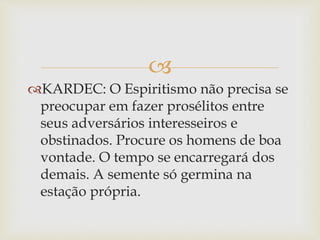 
KARDEC: O Espiritismo não precisa se
preocupar em fazer prosélitos entre
seus adversários interesseiros e
obstinados. Procure os homens de boa
vontade. O tempo se encarregará dos
demais. A semente só germina na
estação própria.
 
