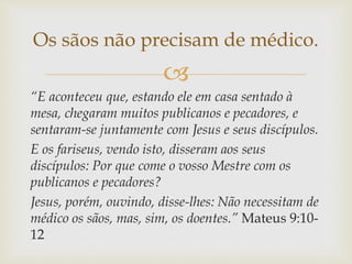 
“E aconteceu que, estando ele em casa sentado à
mesa, chegaram muitos publicanos e pecadores, e
sentaram-se juntamente com Jesus e seus discípulos.
E os fariseus, vendo isto, disseram aos seus
discípulos: Por que come o vosso Mestre com os
publicanos e pecadores?
Jesus, porém, ouvindo, disse-lhes: Não necessitam de
médico os sãos, mas, sim, os doentes.” Mateus 9:10-
12
Os sãos não precisam de médico.
 