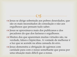 
 Jesus se dirige sobretudo aos pobres deserdados, que
são os mais necessitados de consolação e não aos
orgulhosos que pensam tudo saber.
 Jesus se aproximava mais dos publicanos e dos
pecadores do que dos fariseus e orgulhosos.
 Muitos dos que aparentam muitas virtudes são, na
verdade, falsos e hipócritas. A vontade de melhorar é
a luz que se acende na alma cansada do erro.
 Jesus demonstra a obrigação de agirmos com
caridade para com o nosso semelhante que passa por
uma situação mais difícil que a nossa.
 