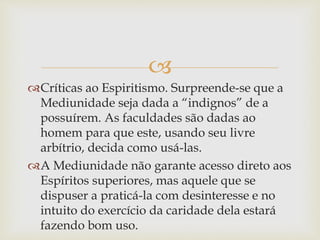 
Críticas ao Espiritismo. Surpreende-se que a
Mediunidade seja dada a “indignos” de a
possuírem. As faculdades são dadas ao
homem para que este, usando seu livre
arbítrio, decida como usá-las.
A Mediunidade não garante acesso direto aos
Espíritos superiores, mas aquele que se
dispuser a praticá-la com desinteresse e no
intuito do exercício da caridade dela estará
fazendo bom uso.
 