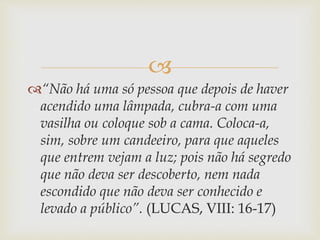 
“Não há uma só pessoa que depois de haver
acendido uma lâmpada, cubra-a com uma
vasilha ou coloque sob a cama. Coloca-a,
sim, sobre um candeeiro, para que aqueles
que entrem vejam a luz; pois não há segredo
que não deva ser descoberto, nem nada
escondido que não deva ser conhecido e
levado a público”. (LUCAS, VIII: 16-17)
 