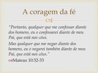 
“Portanto, qualquer que me confessar diante
dos homens, eu o confessarei diante de meu
Pai, que está nos céus.
Mas qualquer que me negar diante dos
homens, eu o negarei também diante de meu
Pai, que está nos céus.”
Mateus 10:32-33
A coragem da fé
 