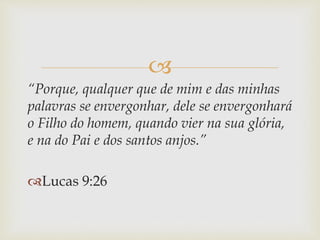 
“Porque, qualquer que de mim e das minhas
palavras se envergonhar, dele se envergonhará
o Filho do homem, quando vier na sua glória,
e na do Pai e dos santos anjos.”
Lucas 9:26
 