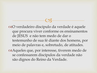 
O verdadeiro discípulo da verdade é aquele
que procura viver conforme os ensinamentos
de JESUS e não tem medo de dar o
testemunho de sua fé diante dos homens, por
meio de palavras e, sobretudo, de atitudes.
Aqueles que, por interesse, tiverem medo de
se confessarem discípulos da verdade não
são dignos do Reino da Verdade.
 