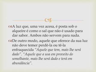 
A luz que, uma vez acesa, é posta sob o
alqueire é como o sal que não é usado para
dar sabor. Ambos não servem para nada.
De outro modo, aquele que oferece da sua luz
não deve temer perdê-la ou tê-la
enfraquecida “Aquele que tem, mais lhe será
dado”. “Aquele que a usa em proveito do
semelhante, mais lhe será dado e terá em
abundância”.
 
