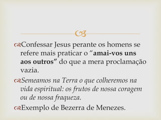 
Confessar Jesus perante os homens se
refere mais praticar o “amai-vos uns
aos outros” do que a mera proclamação
vazia.
Semeamos na Terra o que colheremos na
vida espiritual: os frutos de nossa coragem
ou de nossa fraqueza.
Exemplo de Bezerra de Menezes.
 