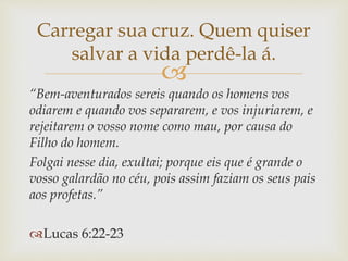 
“Bem-aventurados sereis quando os homens vos
odiarem e quando vos separarem, e vos injuriarem, e
rejeitarem o vosso nome como mau, por causa do
Filho do homem.
Folgai nesse dia, exultai; porque eis que é grande o
vosso galardão no céu, pois assim faziam os seus pais
aos profetas.”
Lucas 6:22-23
Carregar sua cruz. Quem quiser
salvar a vida perdê-la á.
 
