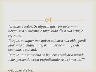 
“E dizia a todos: Se alguém quer vir após mim,
negue-se a si mesmo, e tome cada dia a sua cruz, e
siga-me.
Porque, qualquer que quiser salvar a sua vida, perdê-
la-á; mas qualquer que, por amor de mim, perder a
sua vida, a salvará.
Porque, que aproveita ao homem granjear o mundo
todo, perdendo-se ou prejudicando-se a si mesmo?”
Lucas 9:23-25
 