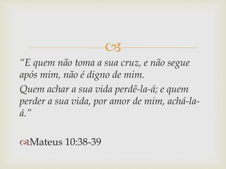 
“E quem não toma a sua cruz, e não segue
após mim, não é digno de mim.
Quem achar a sua vida perdê-la-á; e quem
perder a sua vida, por amor de mim, achá-la-
á.”
Mateus 10:38-39
 
