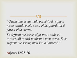 
“Quem ama a sua vida perdê-la-á, e quem
neste mundo odeia a sua vida, guardá-la-á
para a vida eterna.
Se alguém me serve, siga-me, e onde eu
estiver, ali estará também o meu servo. E, se
alguém me servir, meu Pai o honrará.”
João 12:25-26
 